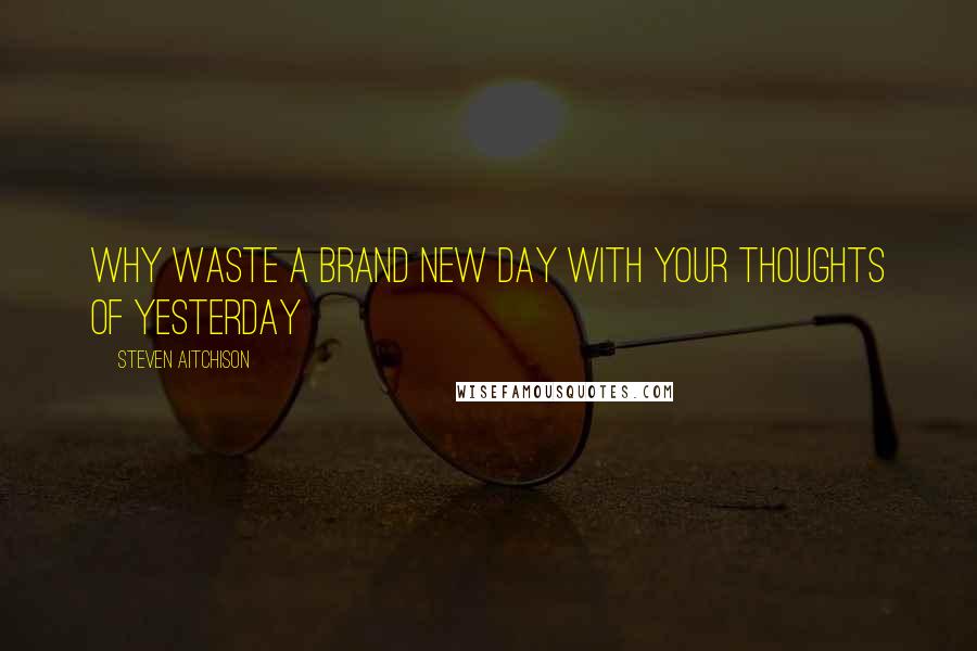Steven Aitchison Quotes: Why waste a brand new day with your thoughts of yesterday