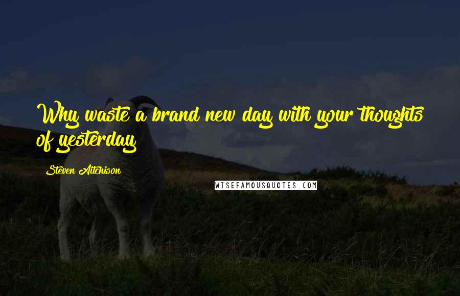 Steven Aitchison Quotes: Why waste a brand new day with your thoughts of yesterday