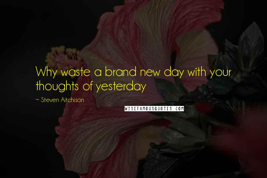 Steven Aitchison Quotes: Why waste a brand new day with your thoughts of yesterday