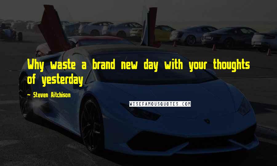 Steven Aitchison Quotes: Why waste a brand new day with your thoughts of yesterday