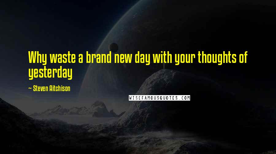 Steven Aitchison Quotes: Why waste a brand new day with your thoughts of yesterday