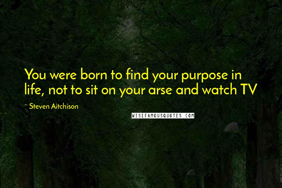 Steven Aitchison Quotes: You were born to find your purpose in life, not to sit on your arse and watch TV