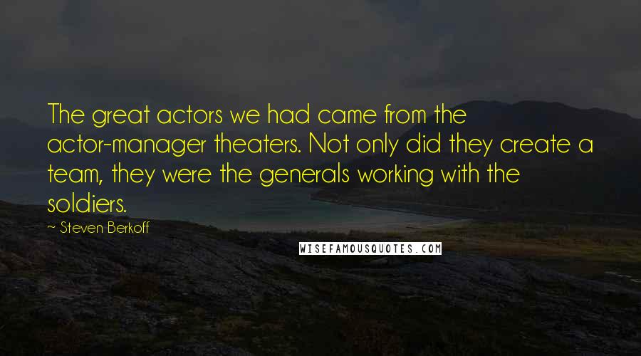 Steven Berkoff Quotes: The great actors we had came from the actor-manager theaters. Not only did they create a team, they were the generals working with the soldiers.