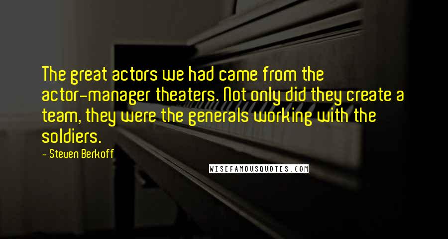 Steven Berkoff Quotes: The great actors we had came from the actor-manager theaters. Not only did they create a team, they were the generals working with the soldiers.