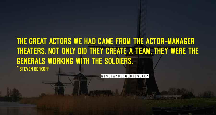 Steven Berkoff Quotes: The great actors we had came from the actor-manager theaters. Not only did they create a team, they were the generals working with the soldiers.