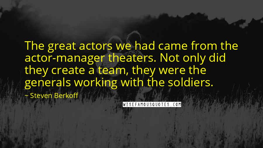 Steven Berkoff Quotes: The great actors we had came from the actor-manager theaters. Not only did they create a team, they were the generals working with the soldiers.