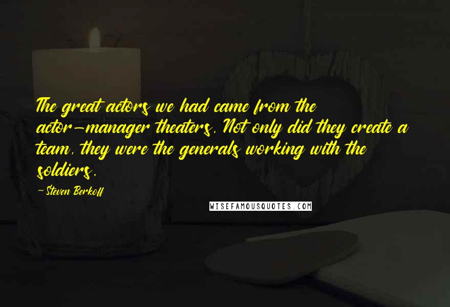 Steven Berkoff Quotes: The great actors we had came from the actor-manager theaters. Not only did they create a team, they were the generals working with the soldiers.