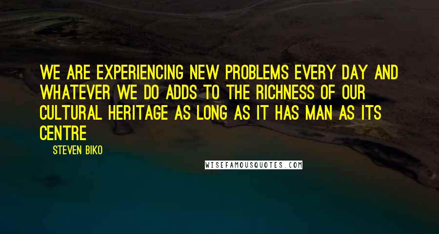 Steven Biko Quotes: We are experiencing new problems every day and whatever we do adds to the richness of our cultural heritage as long as it has man as its centre