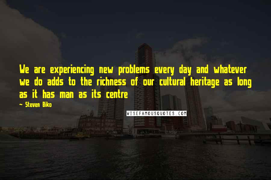 Steven Biko Quotes: We are experiencing new problems every day and whatever we do adds to the richness of our cultural heritage as long as it has man as its centre
