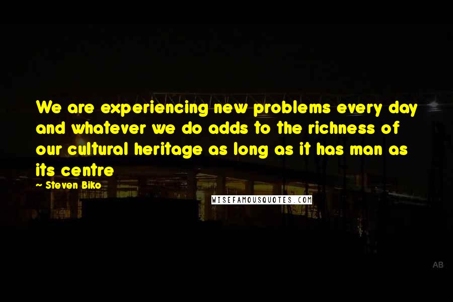 Steven Biko Quotes: We are experiencing new problems every day and whatever we do adds to the richness of our cultural heritage as long as it has man as its centre