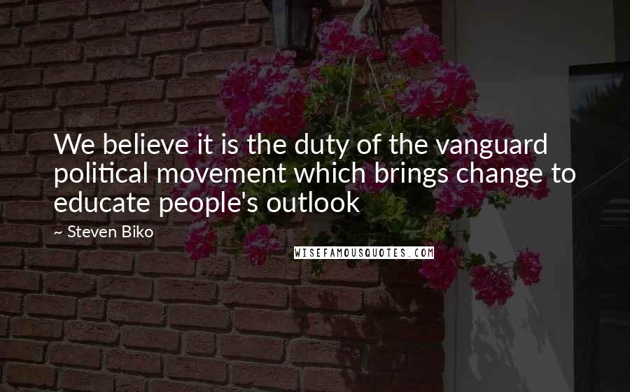 Steven Biko Quotes: We believe it is the duty of the vanguard political movement which brings change to educate people's outlook