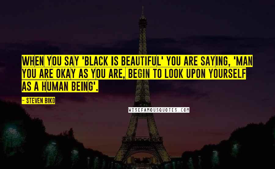 Steven Biko Quotes: When you say 'Black is beautiful' you are saying, 'Man you are okay as you are, begin to look upon yourself as a human being'.