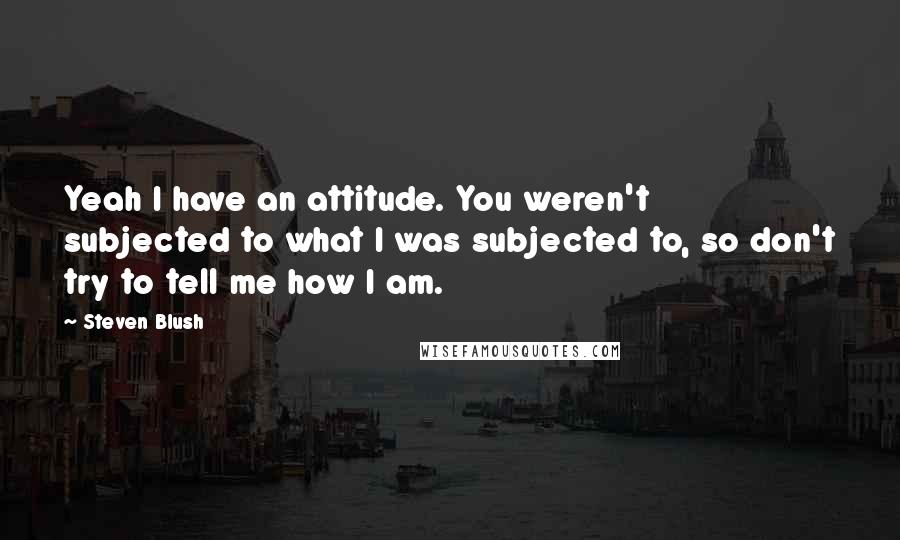 Steven Blush Quotes: Yeah I have an attitude. You weren't subjected to what I was subjected to, so don't try to tell me how I am.
