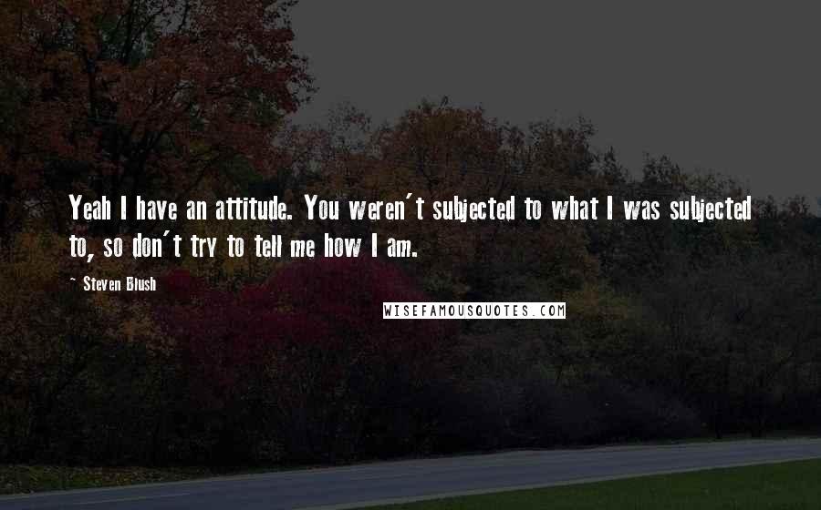 Steven Blush Quotes: Yeah I have an attitude. You weren't subjected to what I was subjected to, so don't try to tell me how I am.