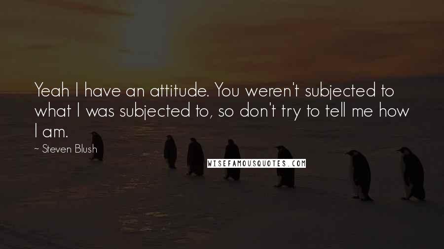 Steven Blush Quotes: Yeah I have an attitude. You weren't subjected to what I was subjected to, so don't try to tell me how I am.