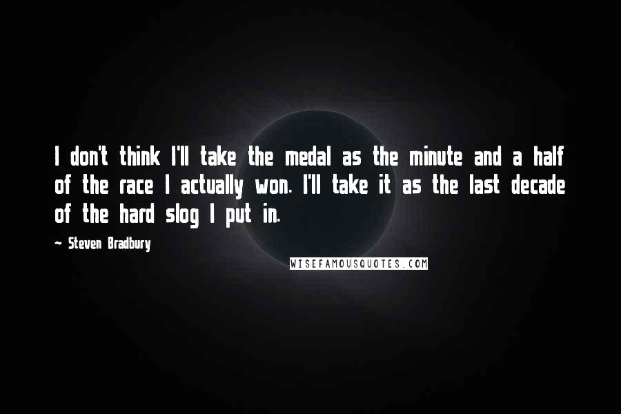 Steven Bradbury Quotes: I don't think I'll take the medal as the minute and a half of the race I actually won. I'll take it as the last decade of the hard slog I put in.