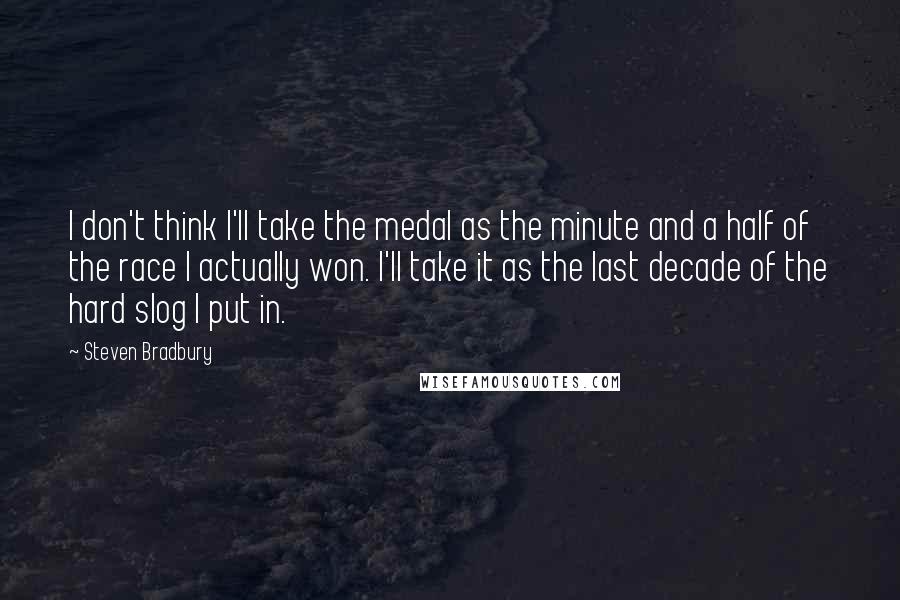 Steven Bradbury Quotes: I don't think I'll take the medal as the minute and a half of the race I actually won. I'll take it as the last decade of the hard slog I put in.