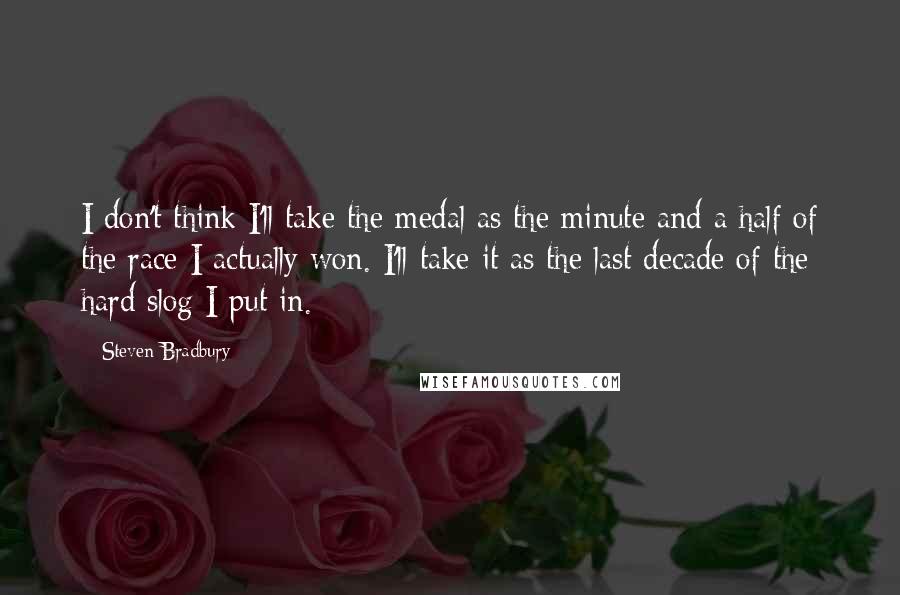 Steven Bradbury Quotes: I don't think I'll take the medal as the minute and a half of the race I actually won. I'll take it as the last decade of the hard slog I put in.