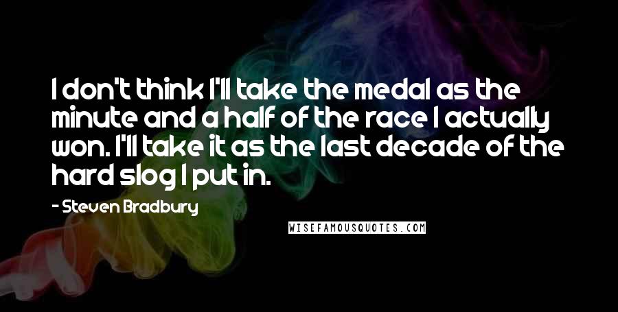 Steven Bradbury Quotes: I don't think I'll take the medal as the minute and a half of the race I actually won. I'll take it as the last decade of the hard slog I put in.