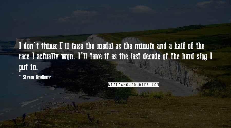 Steven Bradbury Quotes: I don't think I'll take the medal as the minute and a half of the race I actually won. I'll take it as the last decade of the hard slog I put in.