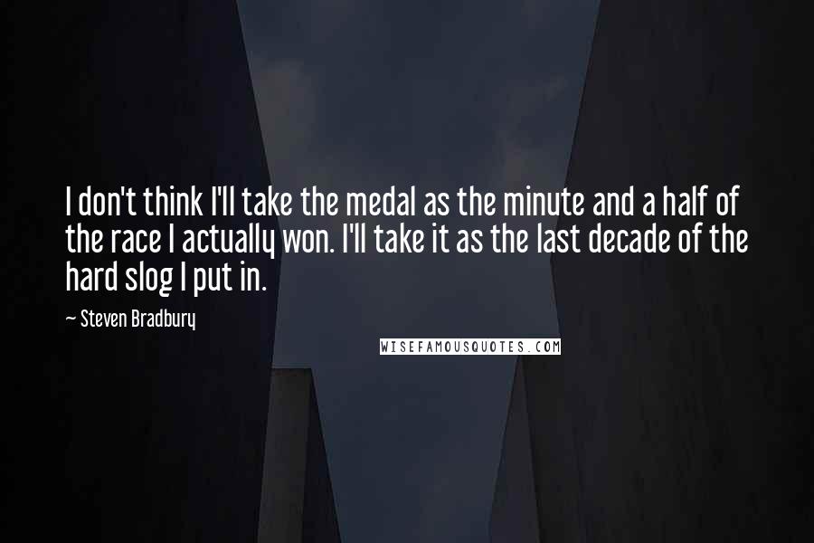 Steven Bradbury Quotes: I don't think I'll take the medal as the minute and a half of the race I actually won. I'll take it as the last decade of the hard slog I put in.