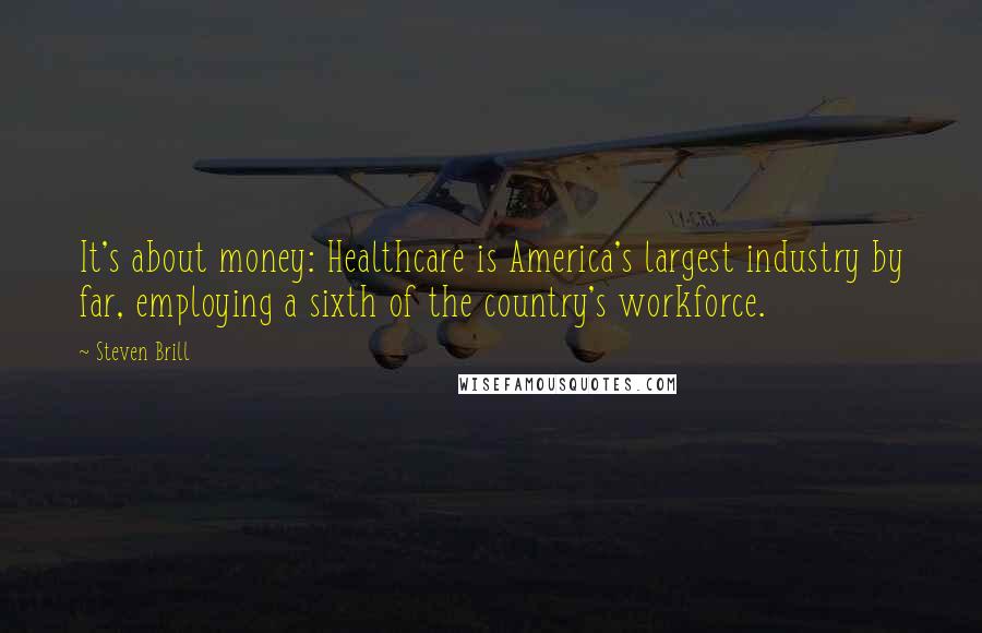 Steven Brill Quotes: It's about money: Healthcare is America's largest industry by far, employing a sixth of the country's workforce.