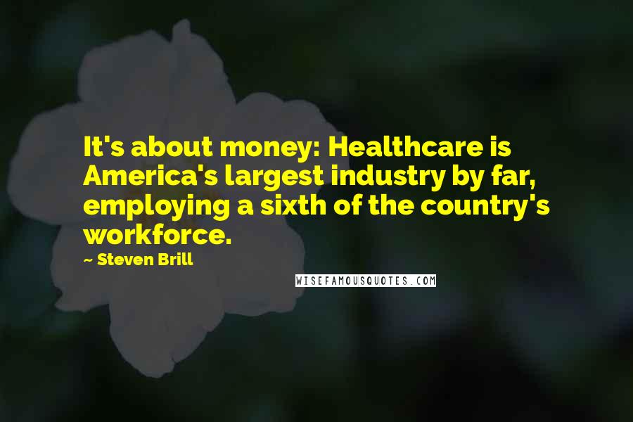 Steven Brill Quotes: It's about money: Healthcare is America's largest industry by far, employing a sixth of the country's workforce.