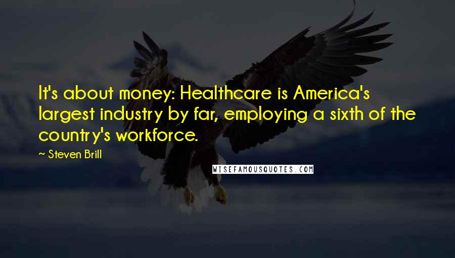 Steven Brill Quotes: It's about money: Healthcare is America's largest industry by far, employing a sixth of the country's workforce.