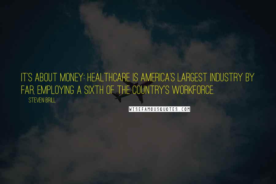 Steven Brill Quotes: It's about money: Healthcare is America's largest industry by far, employing a sixth of the country's workforce.