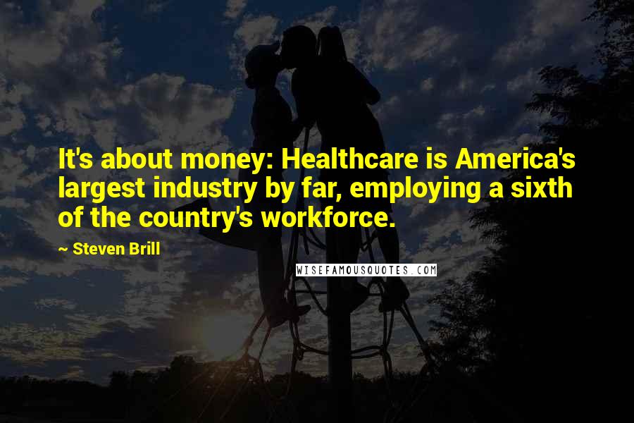 Steven Brill Quotes: It's about money: Healthcare is America's largest industry by far, employing a sixth of the country's workforce.