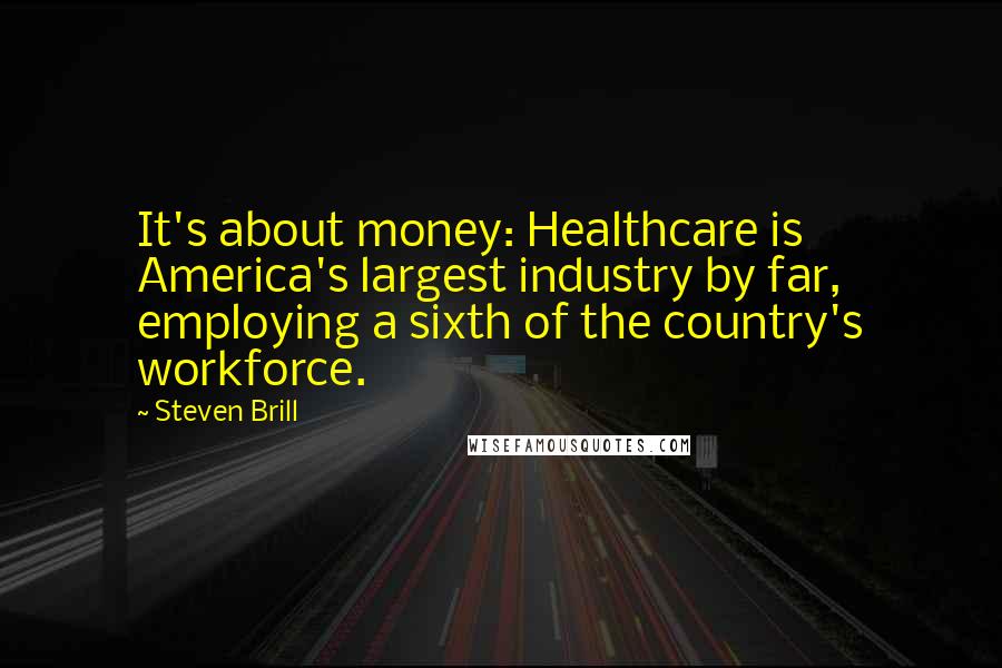 Steven Brill Quotes: It's about money: Healthcare is America's largest industry by far, employing a sixth of the country's workforce.
