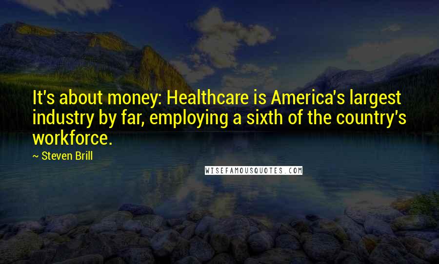 Steven Brill Quotes: It's about money: Healthcare is America's largest industry by far, employing a sixth of the country's workforce.