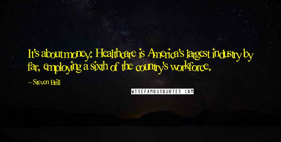 Steven Brill Quotes: It's about money: Healthcare is America's largest industry by far, employing a sixth of the country's workforce.