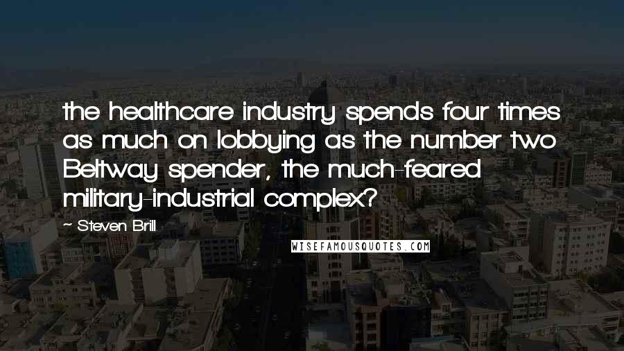 Steven Brill Quotes: the healthcare industry spends four times as much on lobbying as the number two Beltway spender, the much-feared military-industrial complex?