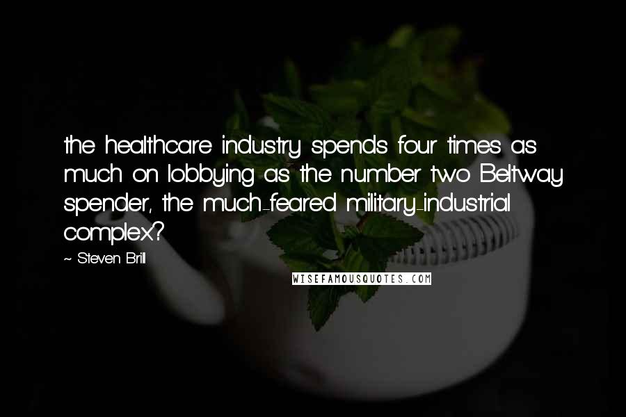 Steven Brill Quotes: the healthcare industry spends four times as much on lobbying as the number two Beltway spender, the much-feared military-industrial complex?