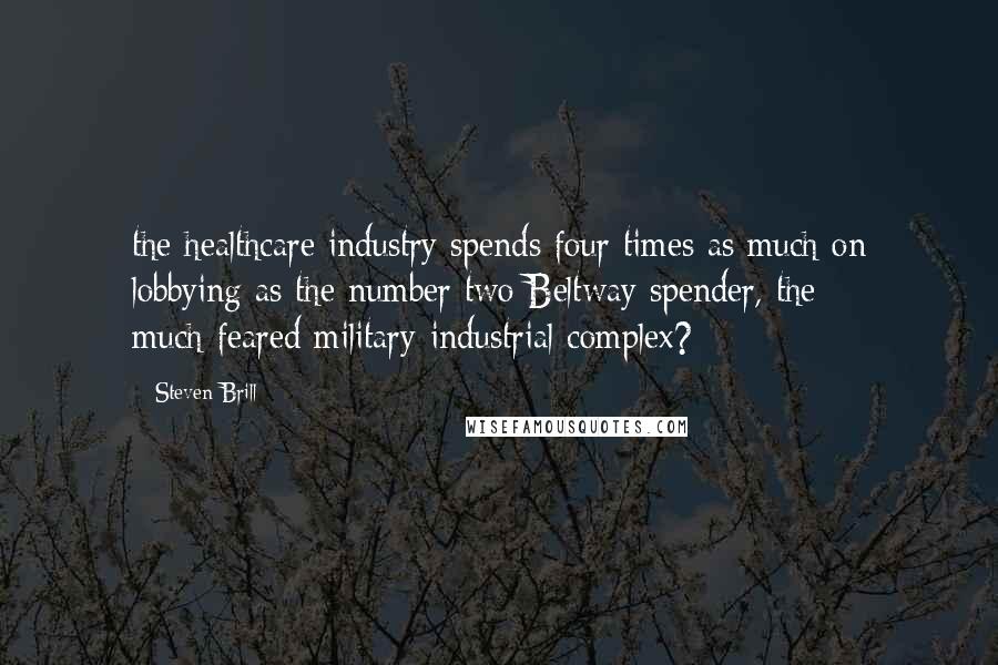 Steven Brill Quotes: the healthcare industry spends four times as much on lobbying as the number two Beltway spender, the much-feared military-industrial complex?