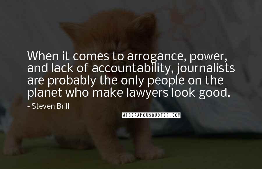 Steven Brill Quotes: When it comes to arrogance, power, and lack of accountability, journalists are probably the only people on the planet who make lawyers look good.