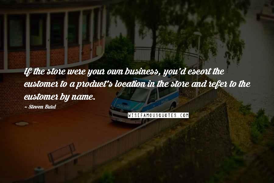 Steven Burd Quotes: If the store were your own business, you'd escort the customer to a product's location in the store and refer to the customer by name.