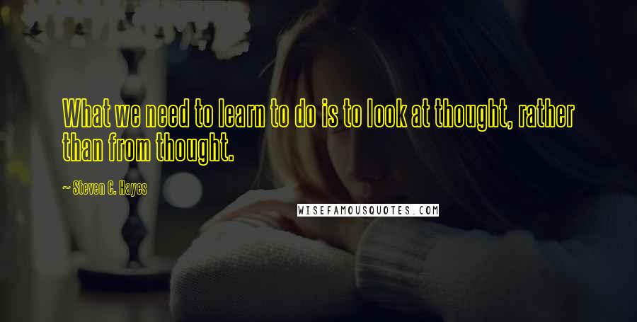 Steven C. Hayes Quotes: What we need to learn to do is to look at thought, rather than from thought.
