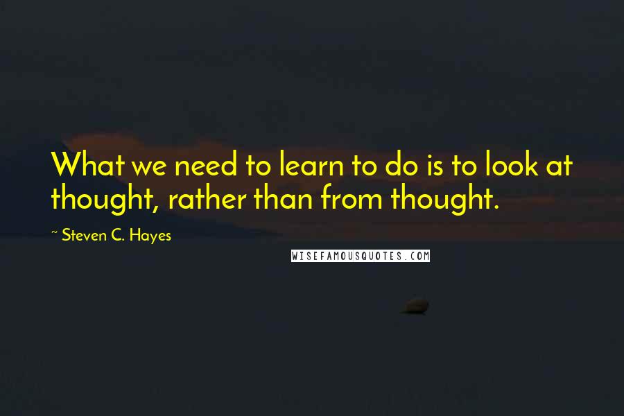 Steven C. Hayes Quotes: What we need to learn to do is to look at thought, rather than from thought.