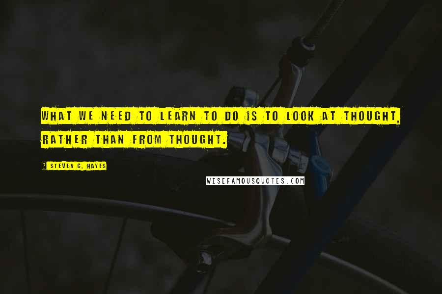 Steven C. Hayes Quotes: What we need to learn to do is to look at thought, rather than from thought.