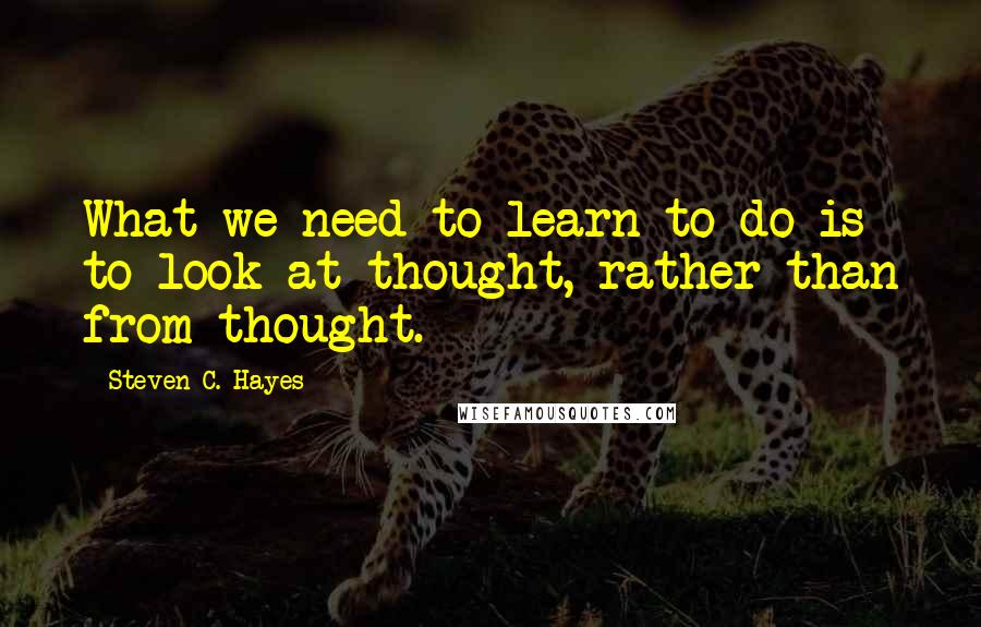 Steven C. Hayes Quotes: What we need to learn to do is to look at thought, rather than from thought.