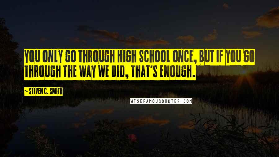 Steven C. Smith Quotes: You only go through High School once, but if you go through the way we did, that's enough.