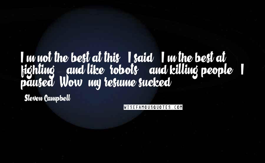 Steven Campbell Quotes: I'm not the best at this,' I said. 'I'm the best at... fighting... and like, robots... and killing people.' I paused. Wow, my resume sucked.