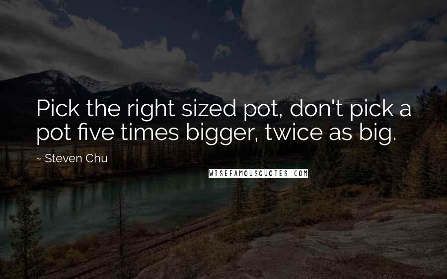 Steven Chu Quotes: Pick the right sized pot, don't pick a pot five times bigger, twice as big.
