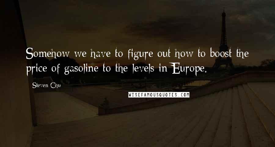 Steven Chu Quotes: Somehow we have to figure out how to boost the price of gasoline to the levels in Europe.
