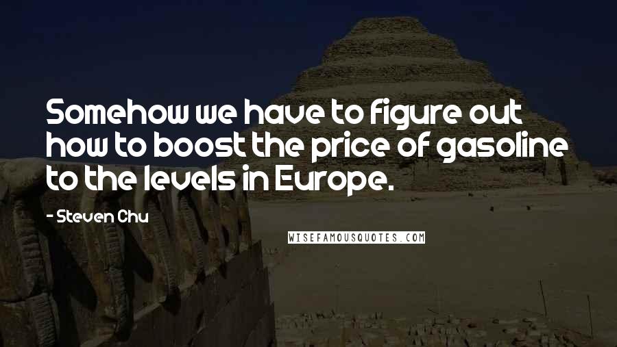 Steven Chu Quotes: Somehow we have to figure out how to boost the price of gasoline to the levels in Europe.
