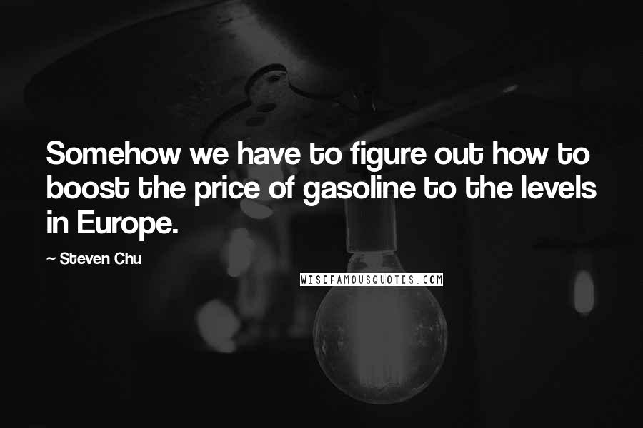 Steven Chu Quotes: Somehow we have to figure out how to boost the price of gasoline to the levels in Europe.