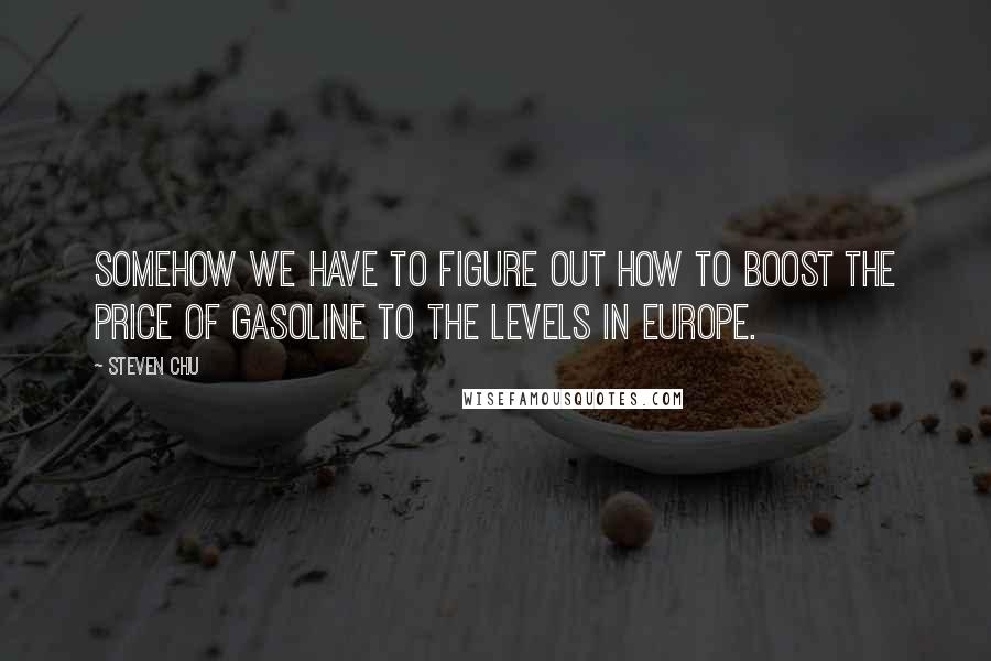 Steven Chu Quotes: Somehow we have to figure out how to boost the price of gasoline to the levels in Europe.