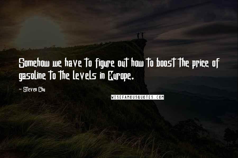 Steven Chu Quotes: Somehow we have to figure out how to boost the price of gasoline to the levels in Europe.